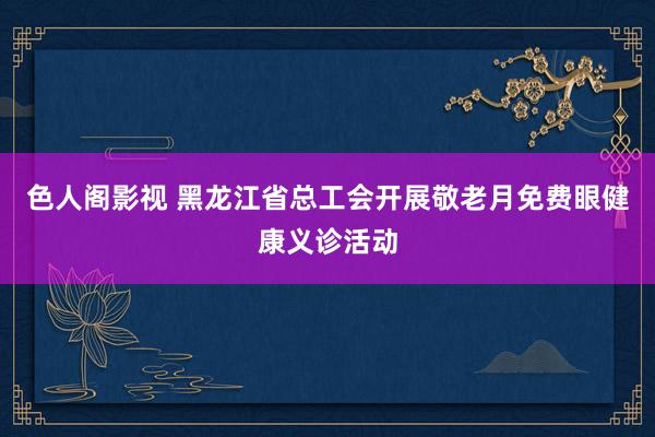 色人阁影视 黑龙江省总工会开展敬老月免费眼健康义诊活动