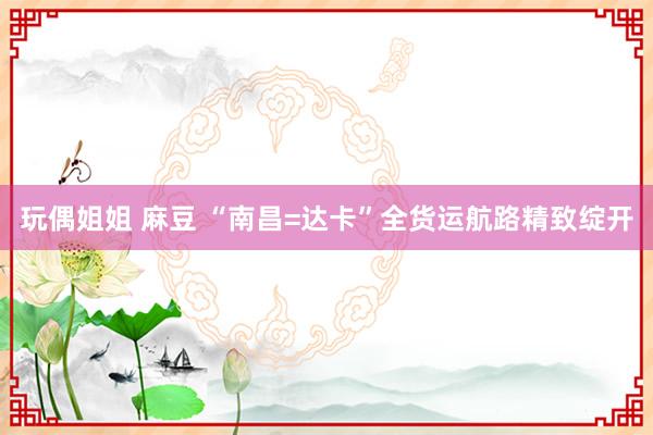 玩偶姐姐 麻豆 “南昌=达卡”全货运航路精致绽开