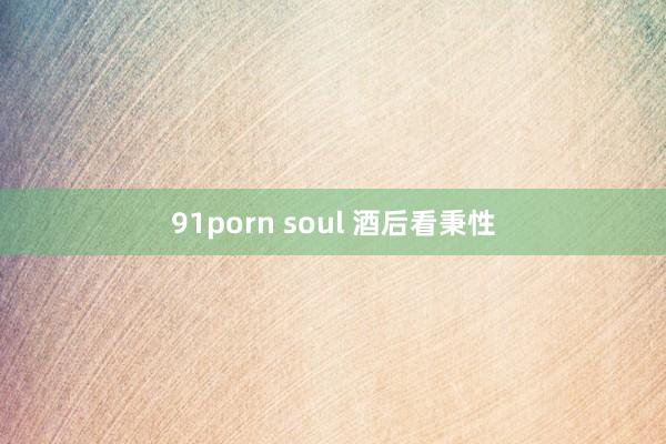 91porn soul 酒后看秉性