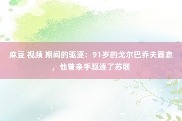 麻豆 视频 期间的驱逐：91岁的戈尔巴乔夫圆寂，他曾亲手驱逐了苏联