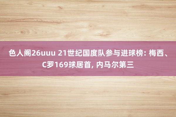 色人阁26uuu 21世纪国度队参与进球榜: 梅西、C罗169球居首, 内马尔第三