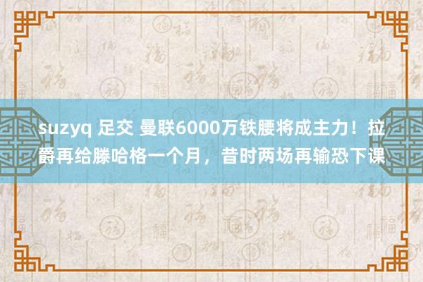 suzyq 足交 曼联6000万铁腰将成主力！拉爵再给滕哈格一个月，昔时两场再输恐下课