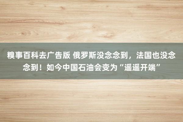 糗事百科去广告版 俄罗斯没念念到，法国也没念念到！如今中国石油会变为“遥遥开端”