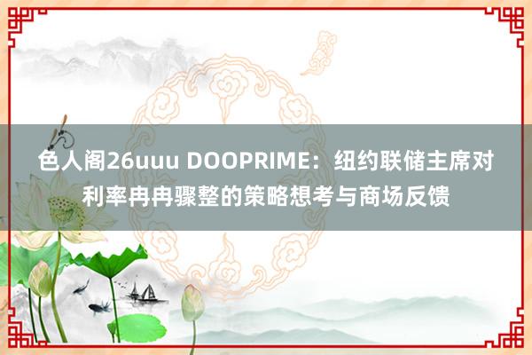 色人阁26uuu DOOPRIME：纽约联储主席对利率冉冉骤整的策略想考与商场反馈