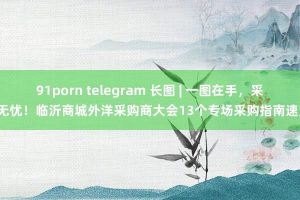 91porn telegram 长图 | 一图在手，采购无忧！临沂商城外洋采购商大会13个专场采购指