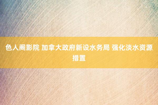 色人阁影院 加拿大政府新设水务局 强化淡水资源措置