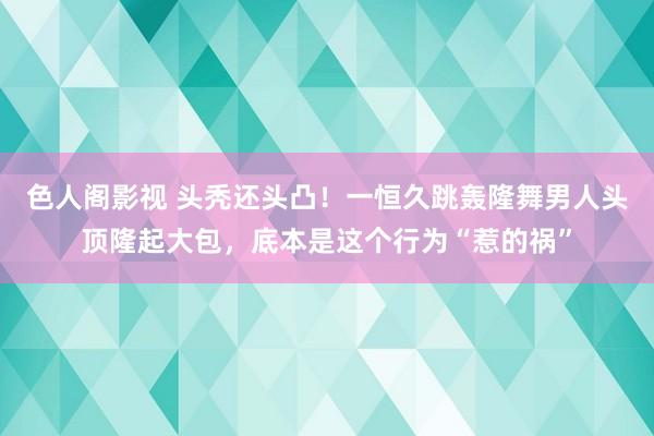 色人阁影视 头秃还头凸！一恒久跳轰隆舞男人头顶隆起大包，底本是这个行为“惹的祸”