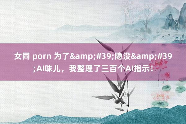 女同 porn 为了&#39;隐没&#39;AI味儿，我整理了三百个AI指示！