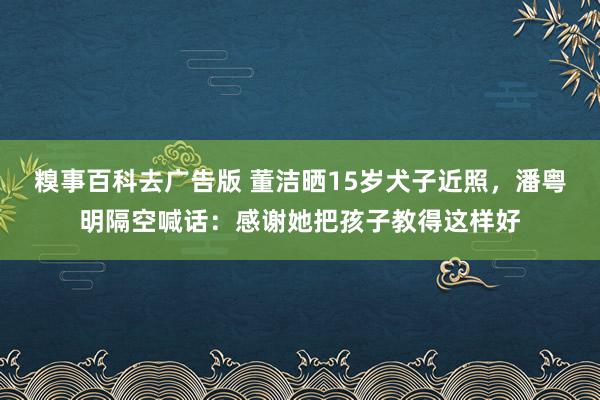 糗事百科去广告版 董洁晒15岁犬子近照，潘粤明隔空喊话：感谢她把孩子教得这样好