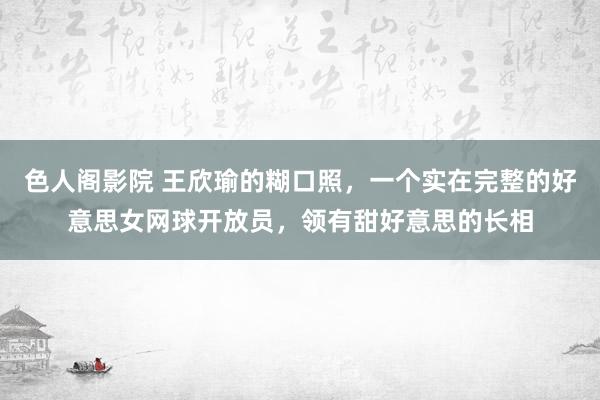 色人阁影院 王欣瑜的糊口照，一个实在完整的好意思女网球开放员，领有甜好意思的长相