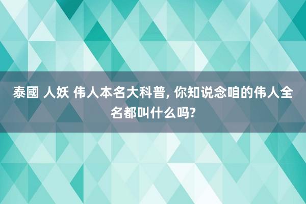 泰國 人妖 伟人本名大科普, 你知说念咱的伟人全名都叫什么吗?