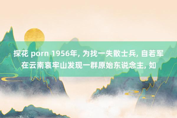 探花 porn 1956年, 为找一失散士兵, 自若军在云南哀牢山发现一群原始东说念主, 如