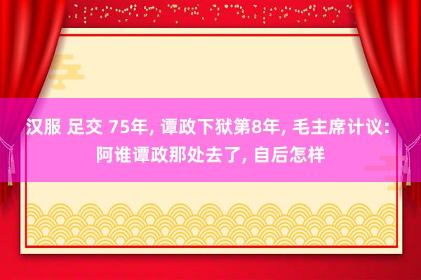 汉服 足交 75年, 谭政下狱第8年, 毛主席计议: 阿谁谭政那处去了, 自后怎样