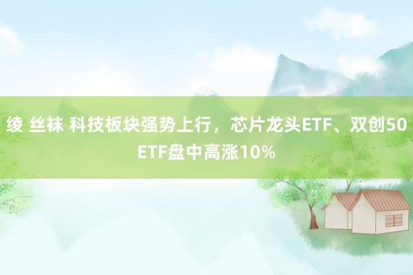 绫 丝袜 科技板块强势上行，芯片龙头ETF、双创50ETF盘中高涨10%