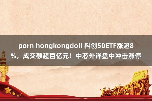 porn hongkongdoll 科创50ETF涨超8%，成交额超百亿元！中芯外洋盘中冲击涨停