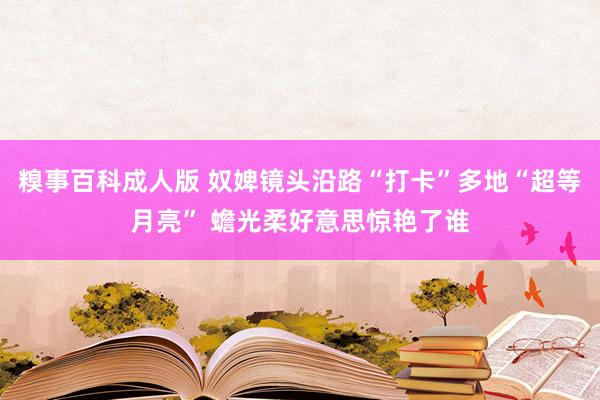 糗事百科成人版 奴婢镜头沿路“打卡”多地“超等月亮” 蟾光柔好意思惊艳了谁