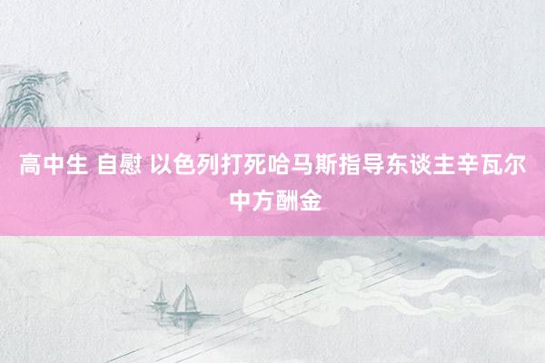 高中生 自慰 以色列打死哈马斯指导东谈主辛瓦尔 中方酬金