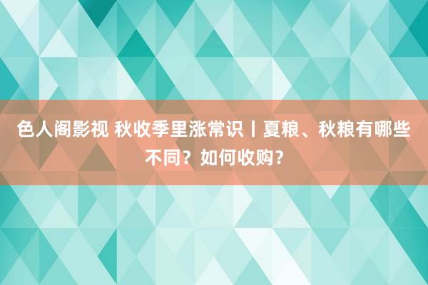 色人阁影视 秋收季里涨常识丨夏粮、秋粮有哪些不同？如何收购？