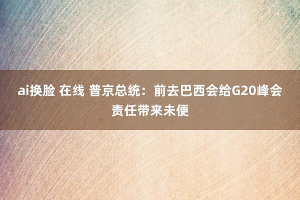 ai换脸 在线 普京总统：前去巴西会给G20峰会责任带来未便