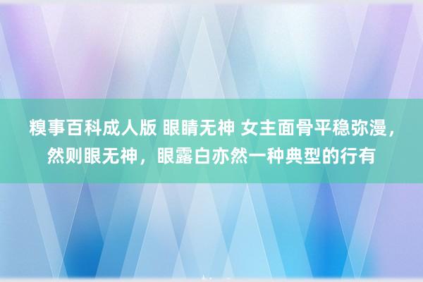 糗事百科成人版 眼睛无神 女主面骨平稳弥漫，然则眼无神，眼露白亦然一种典型的行有