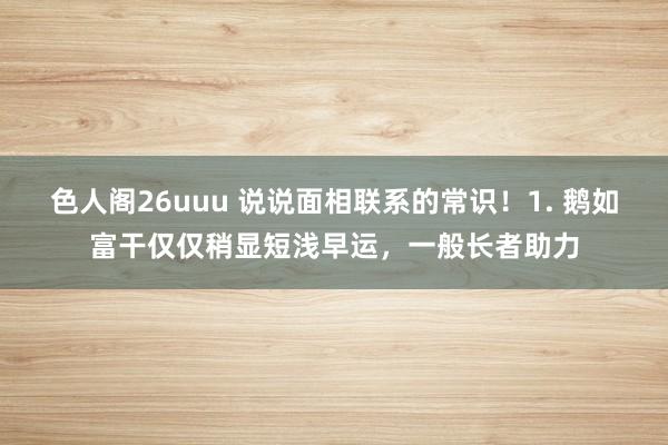 色人阁26uuu 说说面相联系的常识！1. 鹅如富干仅仅稍显短浅早运，一般长者助力