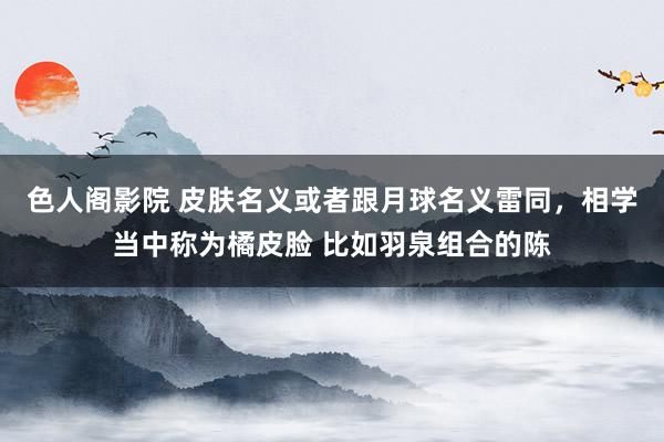 色人阁影院 皮肤名义或者跟月球名义雷同，相学当中称为橘皮脸 比如羽泉组合的陈