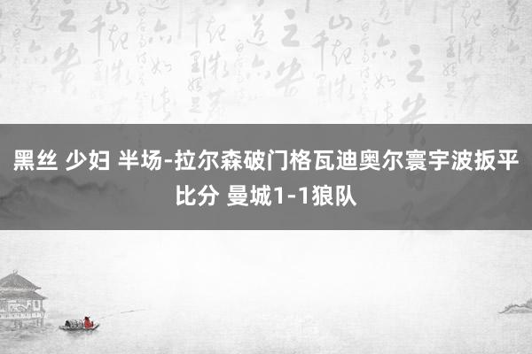 黑丝 少妇 半场-拉尔森破门格瓦迪奥尔寰宇波扳平比分 曼城1-1狼队