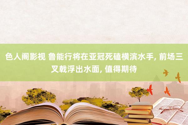 色人阁影视 鲁能行将在亚冠死磕横滨水手, 前场三叉戟浮出水面, 值得期待