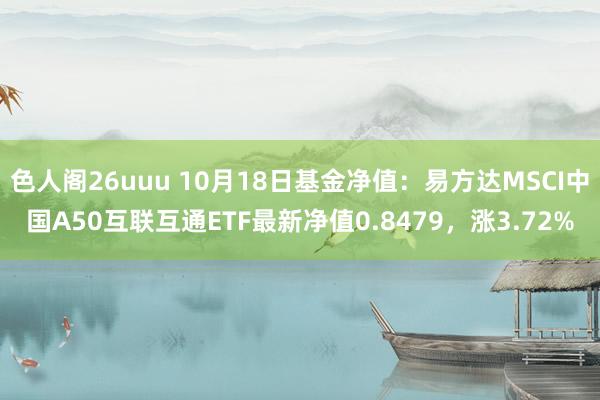 色人阁26uuu 10月18日基金净值：易方达MSCI中国A50互联互通ETF最新净值0.8479，