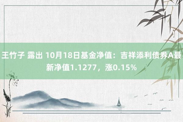 王竹子 露出 10月18日基金净值：吉祥添利债券A最新净值1.1277，涨0.15%