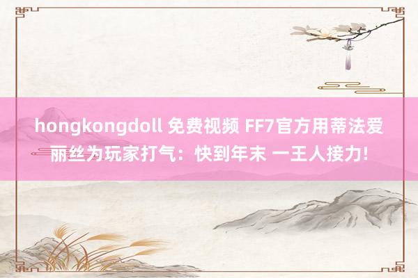 hongkongdoll 免费视频 FF7官方用蒂法爱丽丝为玩家打气：快到年末 一王人接力!