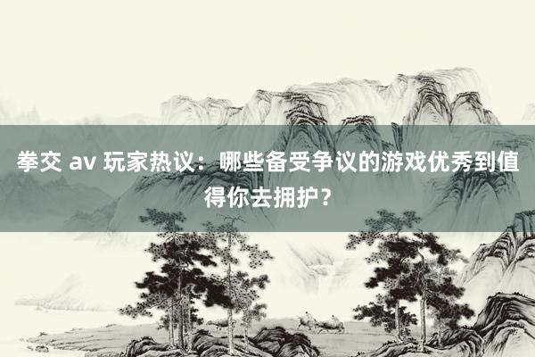 拳交 av 玩家热议：哪些备受争议的游戏优秀到值得你去拥护？