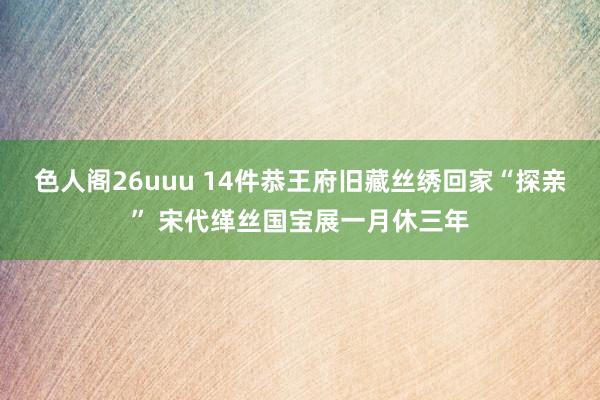 色人阁26uuu 14件恭王府旧藏丝绣回家“探亲” 宋代缂丝国宝展一月休三年