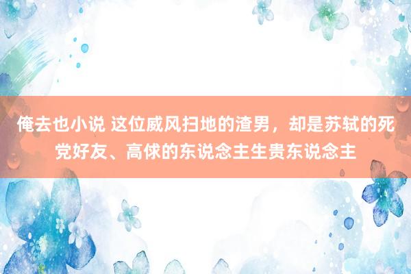 俺去也小说 这位威风扫地的渣男，却是苏轼的死党好友、高俅的东说念主生贵东说念主