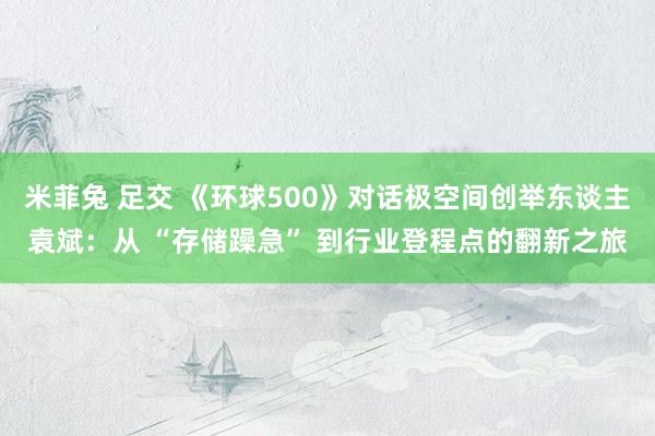 米菲兔 足交 《环球500》对话极空间创举东谈主袁斌：从 “存储躁急” 到行业登程点的翻新之旅