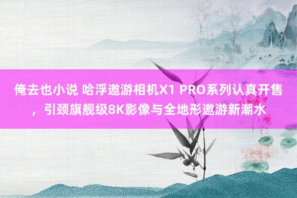 俺去也小说 哈浮遨游相机X1 PRO系列认真开售，引颈旗舰级8K影像与全地形遨游新潮水