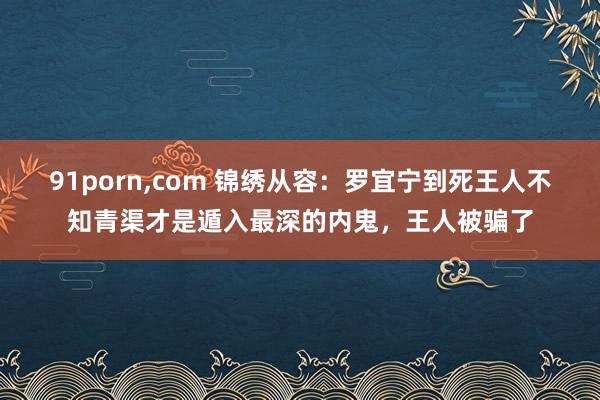 91porn,com 锦绣从容：罗宜宁到死王人不知青渠才是遁入最深的内鬼，王人被骗了