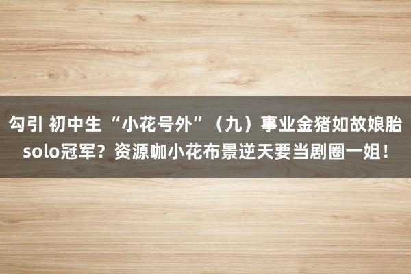 勾引 初中生 “小花号外”（九）事业金猪如故娘胎solo冠军？资源咖小花布景逆天要当剧圈一姐！