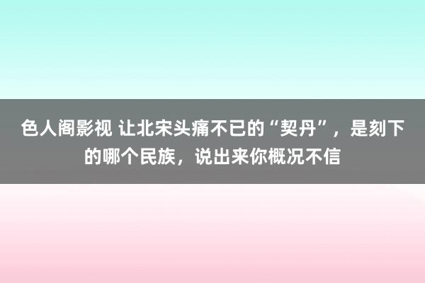 色人阁影视 让北宋头痛不已的“契丹”，是刻下的哪个民族，说出来你概况不信