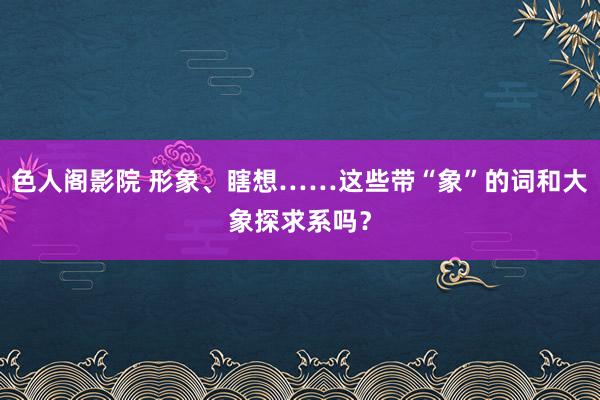 色人阁影院 形象、瞎想……这些带“象”的词和大象探求系吗？