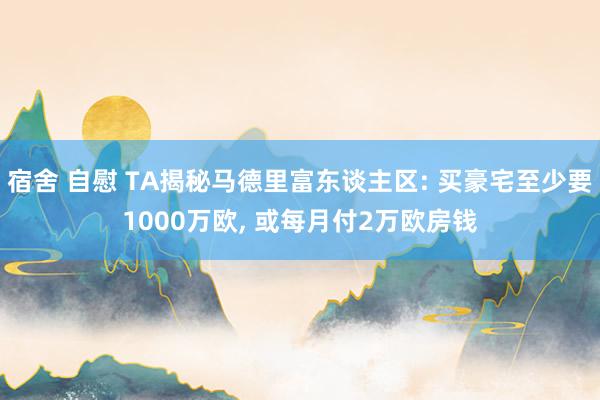 宿舍 自慰 TA揭秘马德里富东谈主区: 买豪宅至少要1000万欧, 或每月付2万欧房钱