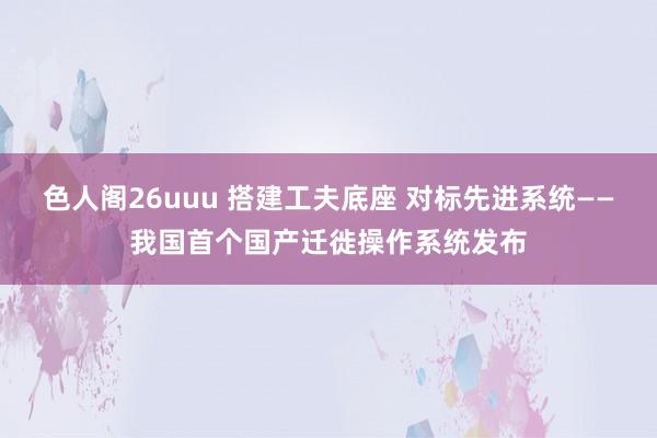 色人阁26uuu 搭建工夫底座 对标先进系统——我国首个国产迁徙操作系统发布