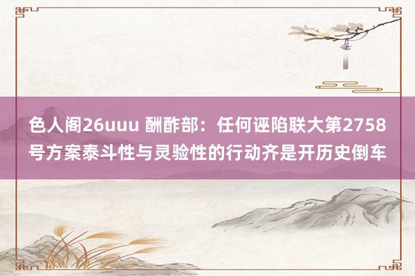 色人阁26uuu 酬酢部：任何诬陷联大第2758号方案泰斗性与灵验性的行动齐是开历史倒车