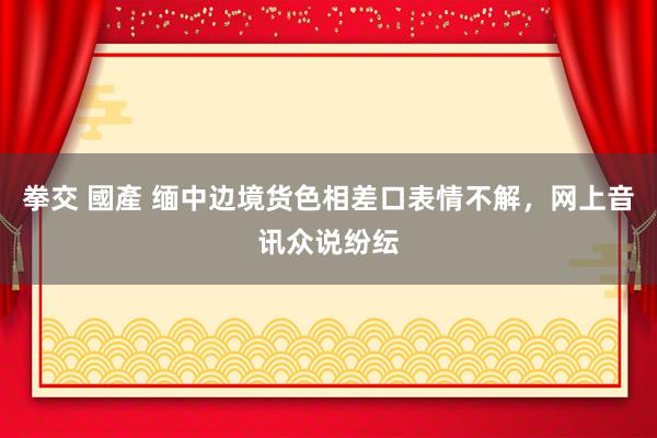 拳交 國產 缅中边境货色相差口表情不解，网上音讯众说纷纭