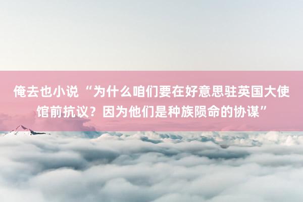 俺去也小说 “为什么咱们要在好意思驻英国大使馆前抗议？因为他们是种族陨命的协谋”