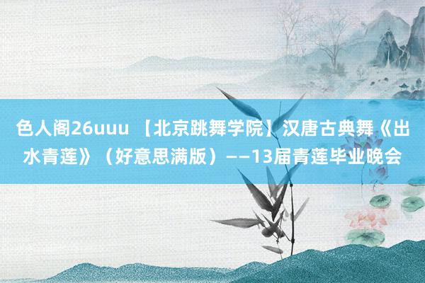 色人阁26uuu 【北京跳舞学院】汉唐古典舞《出水青莲》（好意思满版）——13届青莲毕业晚会