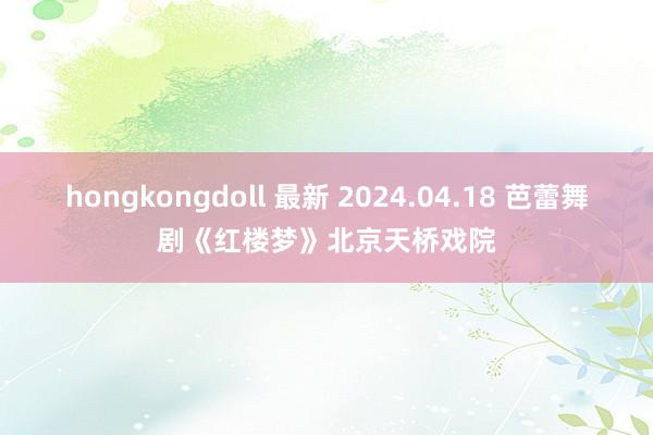 hongkongdoll 最新 2024.04.18 芭蕾舞剧《红楼梦》北京天桥戏院