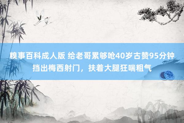 糗事百科成人版 给老哥累够呛40岁古赞95分钟挡出梅西射门，扶着大腿狂喘粗气