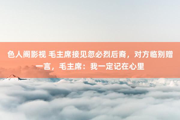 色人阁影视 毛主席接见忽必烈后裔，对方临别赠一言，毛主席：我一定记在心里