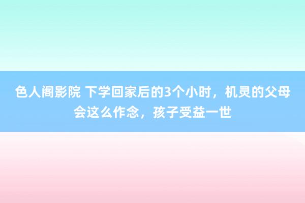 色人阁影院 下学回家后的3个小时，机灵的父母会这么作念，孩子受益一世